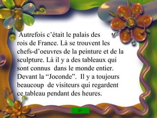 Autrefois c’était le palais des
rois de France. Là se trouvent les
chefs-d’oeuvres de la peinture et de la
sculpture. Là il y a des tableaux qui
sont connus dans le monde entier.
Devant la “Joconde”. Il y a toujours
beaucoup de visiteurs qui regardent
ce tableau pendant des heures.
 