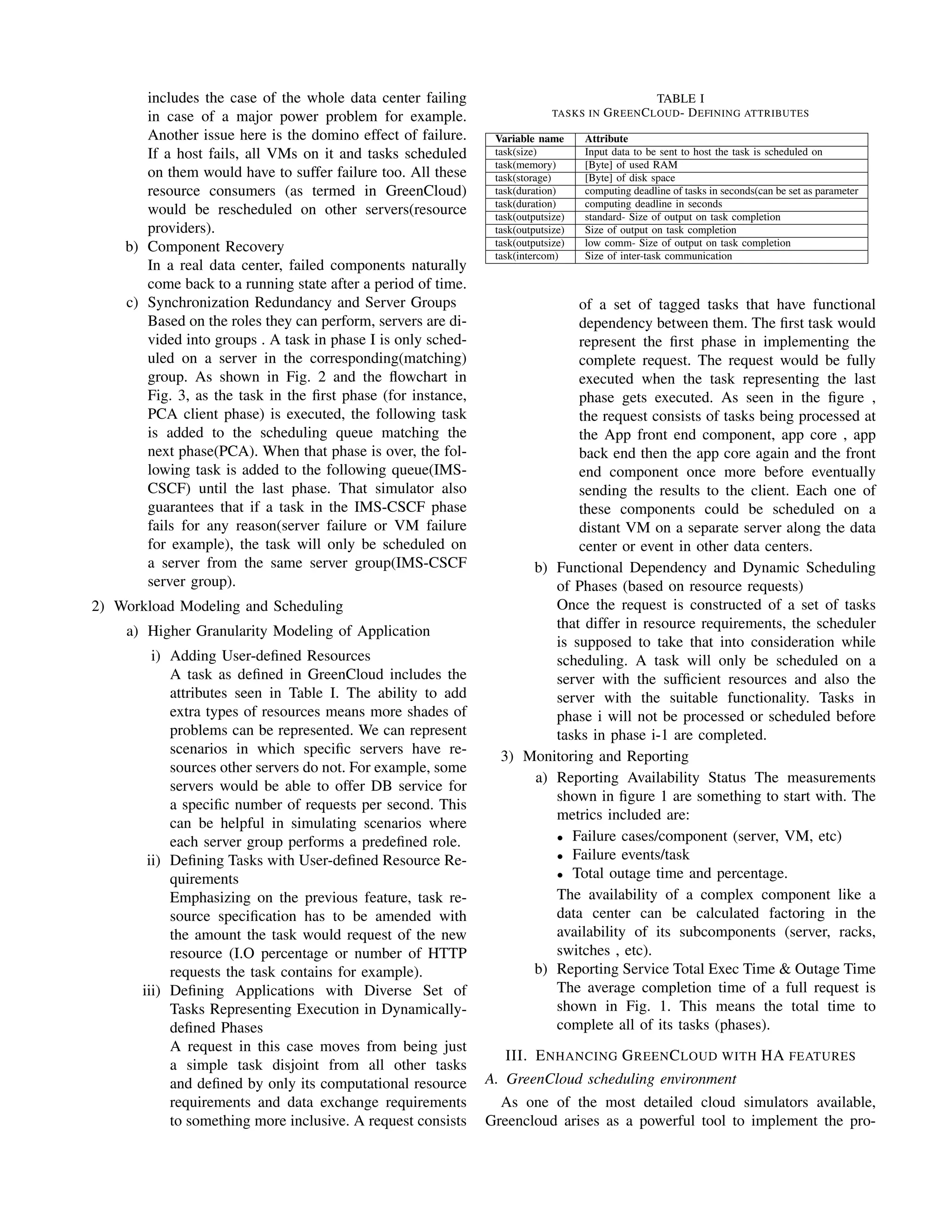 includes the case of the whole data center failing
in case of a major power problem for example.
Another issue here is the domino effect of failure.
If a host fails, all VMs on it and tasks scheduled
on them would have to suffer failure too. All these
resource consumers (as termed in GreenCloud)
would be rescheduled on other servers(resource
providers).
b) Component Recovery
In a real data center, failed components naturally
come back to a running state after a period of time.
c) Synchronization Redundancy and Server Groups
Based on the roles they can perform, servers are di-
vided into groups . A task in phase I is only sched-
uled on a server in the corresponding(matching)
group. As shown in Fig. 2 and the ﬂowchart in
Fig. 3, as the task in the ﬁrst phase (for instance,
PCA client phase) is executed, the following task
is added to the scheduling queue matching the
next phase(PCA). When that phase is over, the fol-
lowing task is added to the following queue(IMS-
CSCF) until the last phase. That simulator also
guarantees that if a task in the IMS-CSCF phase
fails for any reason(server failure or VM failure
for example), the task will only be scheduled on
a server from the same server group(IMS-CSCF
server group).
2) Workload Modeling and Scheduling
a) Higher Granularity Modeling of Application
i) Adding User-deﬁned Resources
A task as deﬁned in GreenCloud includes the
attributes seen in Table I. The ability to add
extra types of resources means more shades of
problems can be represented. We can represent
scenarios in which speciﬁc servers have re-
sources other servers do not. For example, some
servers would be able to offer DB service for
a speciﬁc number of requests per second. This
can be helpful in simulating scenarios where
each server group performs a predeﬁned role.
ii) Deﬁning Tasks with User-deﬁned Resource Re-
quirements
Emphasizing on the previous feature, task re-
source speciﬁcation has to be amended with
the amount the task would request of the new
resource (I.O percentage or number of HTTP
requests the task contains for example).
iii) Deﬁning Applications with Diverse Set of
Tasks Representing Execution in Dynamically-
deﬁned Phases
A request in this case moves from being just
a simple task disjoint from all other tasks
and deﬁned by only its computational resource
requirements and data exchange requirements
to something more inclusive. A request consists
TABLE I
TASKS IN GREENCLOUD- DEFINING ATTRIBUTES
Variable name Attribute
task(size) Input data to be sent to host the task is scheduled on
task(memory) [Byte] of used RAM
task(storage) [Byte] of disk space
task(duration) computing deadline of tasks in seconds(can be set as parameter
task(duration) computing deadline in seconds
task(outputsize) standard- Size of output on task completion
task(outputsize) Size of output on task completion
task(outputsize) low comm- Size of output on task completion
task(intercom) Size of inter-task communication
of a set of tagged tasks that have functional
dependency between them. The ﬁrst task would
represent the ﬁrst phase in implementing the
complete request. The request would be fully
executed when the task representing the last
phase gets executed. As seen in the ﬁgure ,
the request consists of tasks being processed at
the App front end component, app core , app
back end then the app core again and the front
end component once more before eventually
sending the results to the client. Each one of
these components could be scheduled on a
distant VM on a separate server along the data
center or event in other data centers.
b) Functional Dependency and Dynamic Scheduling
of Phases (based on resource requests)
Once the request is constructed of a set of tasks
that differ in resource requirements, the scheduler
is supposed to take that into consideration while
scheduling. A task will only be scheduled on a
server with the sufﬁcient resources and also the
server with the suitable functionality. Tasks in
phase i will not be processed or scheduled before
tasks in phase i-1 are completed.
3) Monitoring and Reporting
a) Reporting Availability Status The measurements
shown in ﬁgure 1 are something to start with. The
metrics included are:
• Failure cases/component (server, VM, etc)
• Failure events/task
• Total outage time and percentage.
The availability of a complex component like a
data center can be calculated factoring in the
availability of its subcomponents (server, racks,
switches , etc).
b) Reporting Service Total Exec Time & Outage Time
The average completion time of a full request is
shown in Fig. 1. This means the total time to
complete all of its tasks (phases).
III. ENHANCING GREENCLOUD WITH HA FEATURES
A. GreenCloud scheduling environment
As one of the most detailed cloud simulators available,
Greencloud arises as a powerful tool to implement the pro-
 
