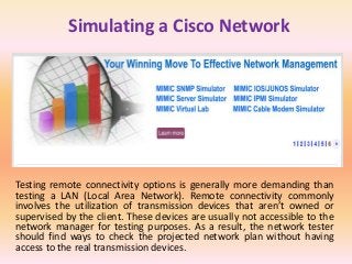 Simulating a Cisco Network
Testing remote connectivity options is generally more demanding than
testing a LAN (Local Area Network). Remote connectivity commonly
involves the utilization of transmission devices that aren’t owned or
supervised by the client. These devices are usually not accessible to the
network manager for testing purposes. As a result, the network tester
should find ways to check the projected network plan without having
access to the real transmission devices.
 