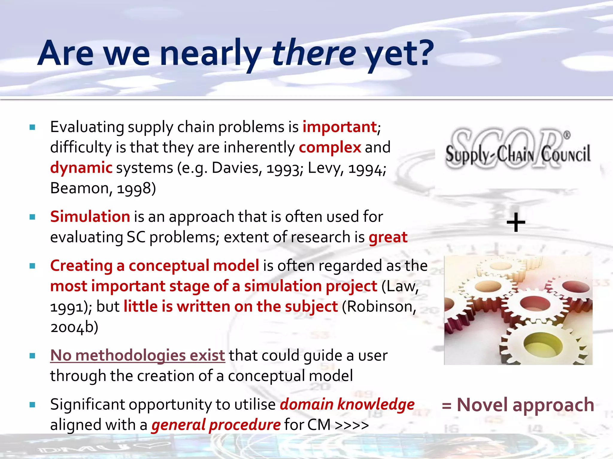    Evaluating supply chain problems is important;
    difficulty is that they are inherently complex and
    dynamic systems (e.g. Davies, 1993; Levy, 1994;
    Beamon, 1998)
   Simulation is an approach that is often used for
    evaluating SC problems; extent of research is great            +
   Creating a conceptual model is often regarded as the
    most important stage of a simulation project (Law,
    1991); but little is written on the subject (Robinson,
    2004b)
   No methodologies exist that could guide a user
    through the creation of a conceptual model
   Significant opportunity to utilise domain knowledge      = Novel approach
    aligned with a general procedure for CM >>>>
 
