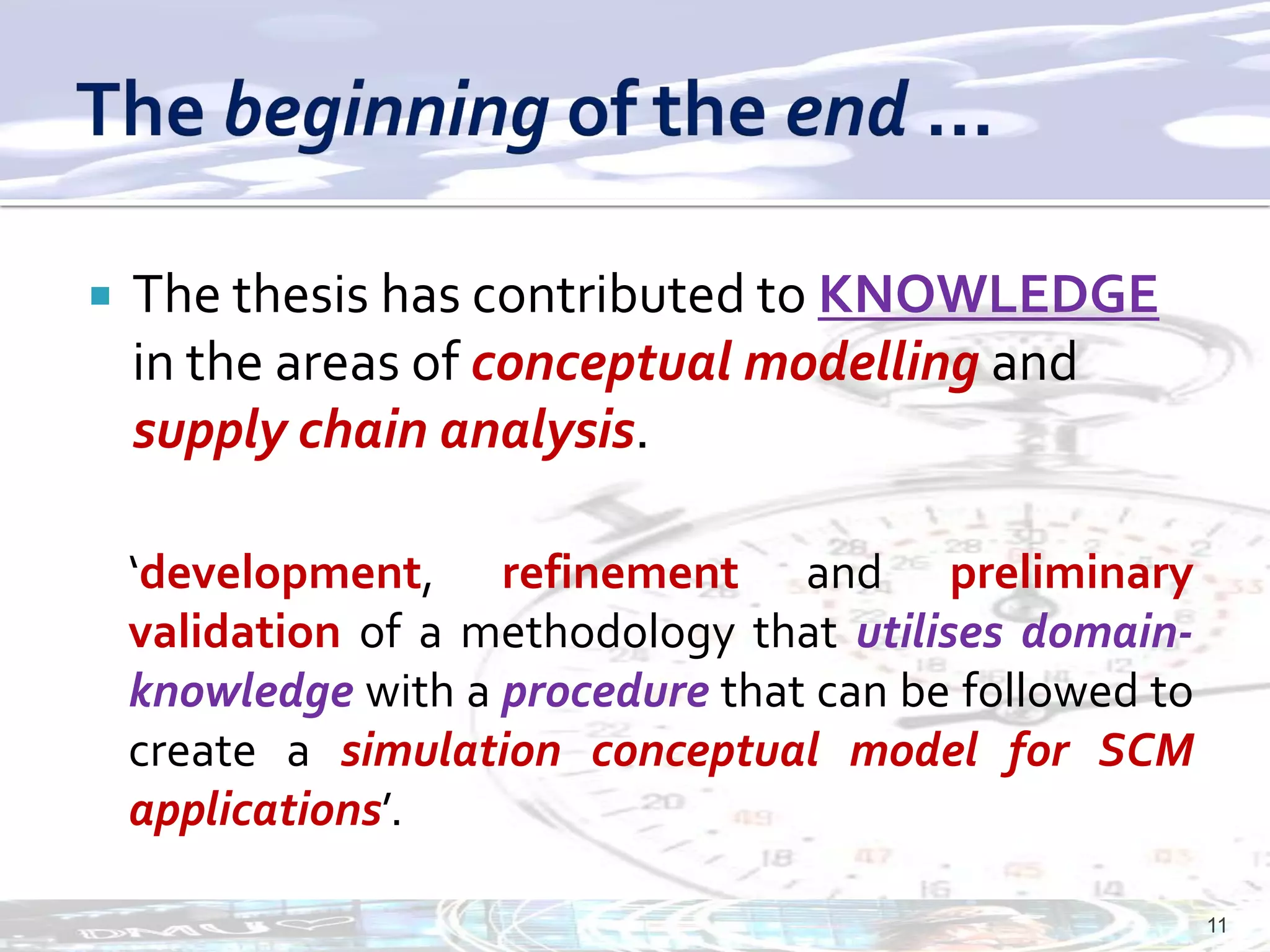    The thesis has contributed to KNOWLEDGE
    in the areas of conceptual modelling and
    supply chain analysis.

    ‘development, refinement and preliminary
    validation of a methodology that utilises domain-
    knowledge with a procedure that can be followed to
    create a simulation conceptual model for SCM
    applications’.

                                                         11
 