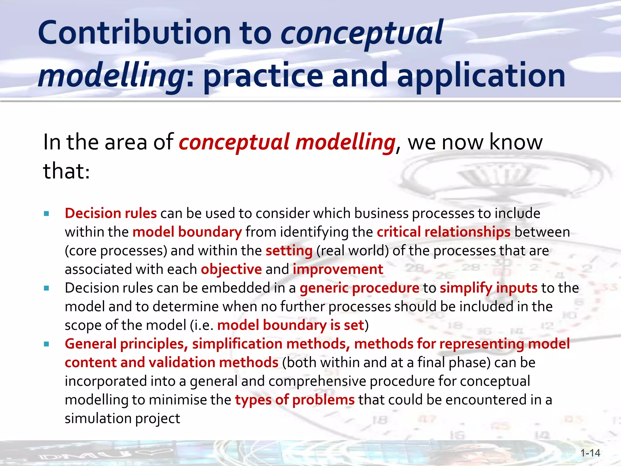 In the area of conceptual modelling, we now know
that:
 Decision rules can be used to consider which business processes to include
  within the model boundary from identifying the critical relationships between
  (core processes) and within the setting (real world) of the processes that are
  associated with each objective and improvement
 Decision rules can be embedded in a generic procedure to simplify inputs to the
  model and to determine when no further processes should be included in the
  scope of the model (i.e. model boundary is set)
 General principles, simplification methods, methods for representing model
  content and validation methods (both within and at a final phase) can be
  incorporated into a general and comprehensive procedure for conceptual
  modelling to minimise the types of problems that could be encountered in a
  simulation project

                                                                                    1-14
 