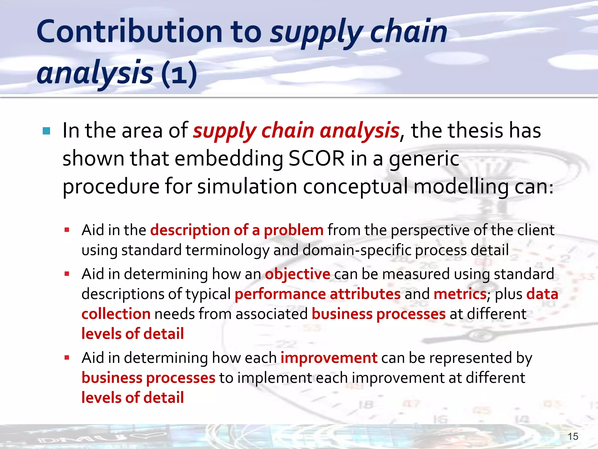    In the area of supply chain analysis, the thesis has
    shown that embedding SCOR in a generic
    procedure for simulation conceptual modelling can:
     Aid in the description of a problem from the perspective of the client
      using standard terminology and domain-specific process detail
     Aid in determining how an objective can be measured using standard
      descriptions of typical performance attributes and metrics; plus data
      collection needs from associated business processes at different
      levels of detail
     Aid in determining how each improvement can be represented by
      business processes to implement each improvement at different
      levels of detail

                                                                               15
 