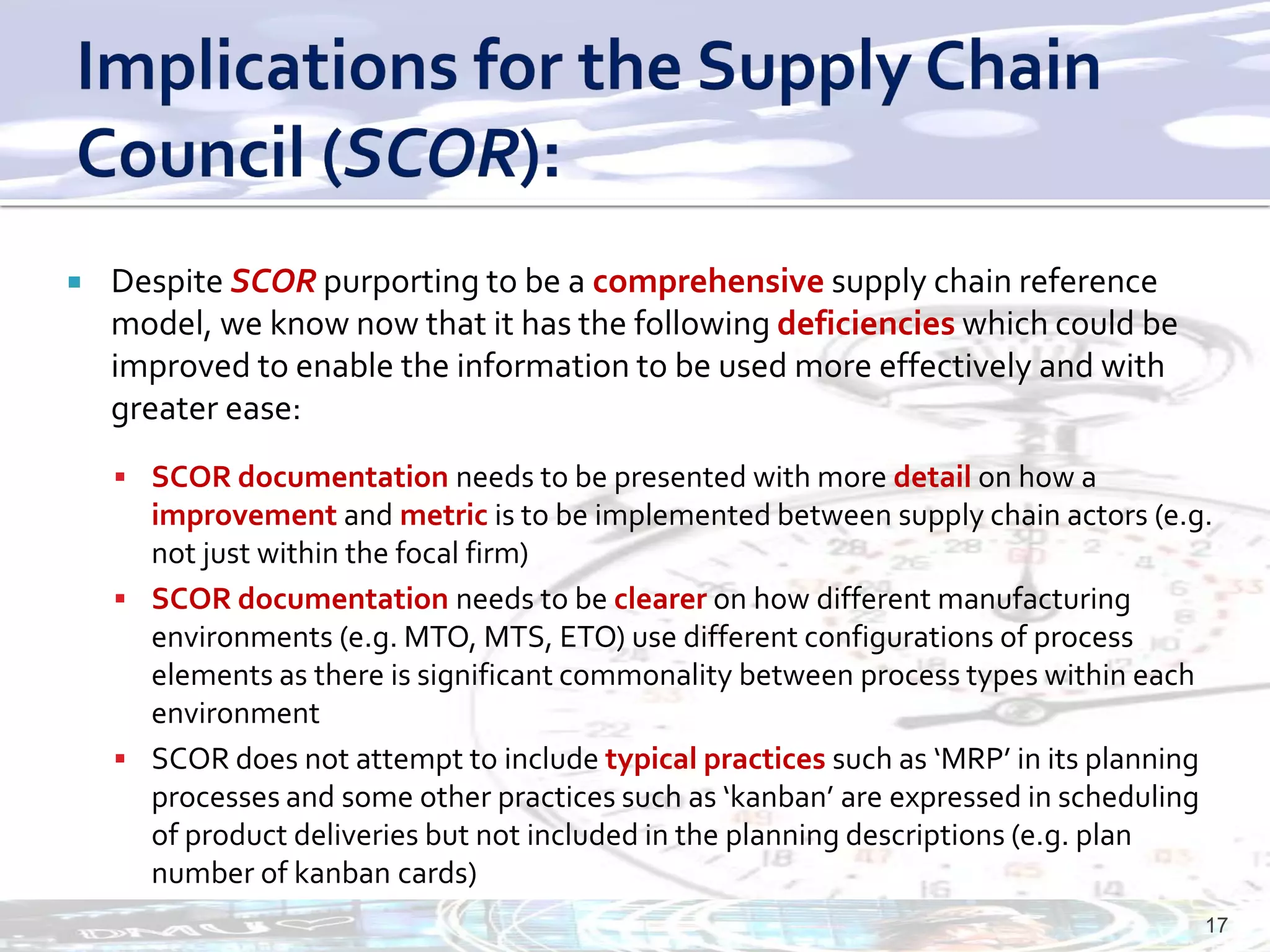    Despite SCOR purporting to be a comprehensive supply chain reference
    model, we know now that it has the following deficiencies which could be
    improved to enable the information to be used more effectively and with
    greater ease:
     SCOR documentation needs to be presented with more detail on how a
      improvement and metric is to be implemented between supply chain actors (e.g.
      not just within the focal firm)
     SCOR documentation needs to be clearer on how different manufacturing
      environments (e.g. MTO, MTS, ETO) use different configurations of process
      elements as there is significant commonality between process types within each
      environment
     SCOR does not attempt to include typical practices such as ‘MRP’ in its planning
      processes and some other practices such as ‘kanban’ are expressed in scheduling
      of product deliveries but not included in the planning descriptions (e.g. plan
      number of kanban cards)
                                                                                     17
 