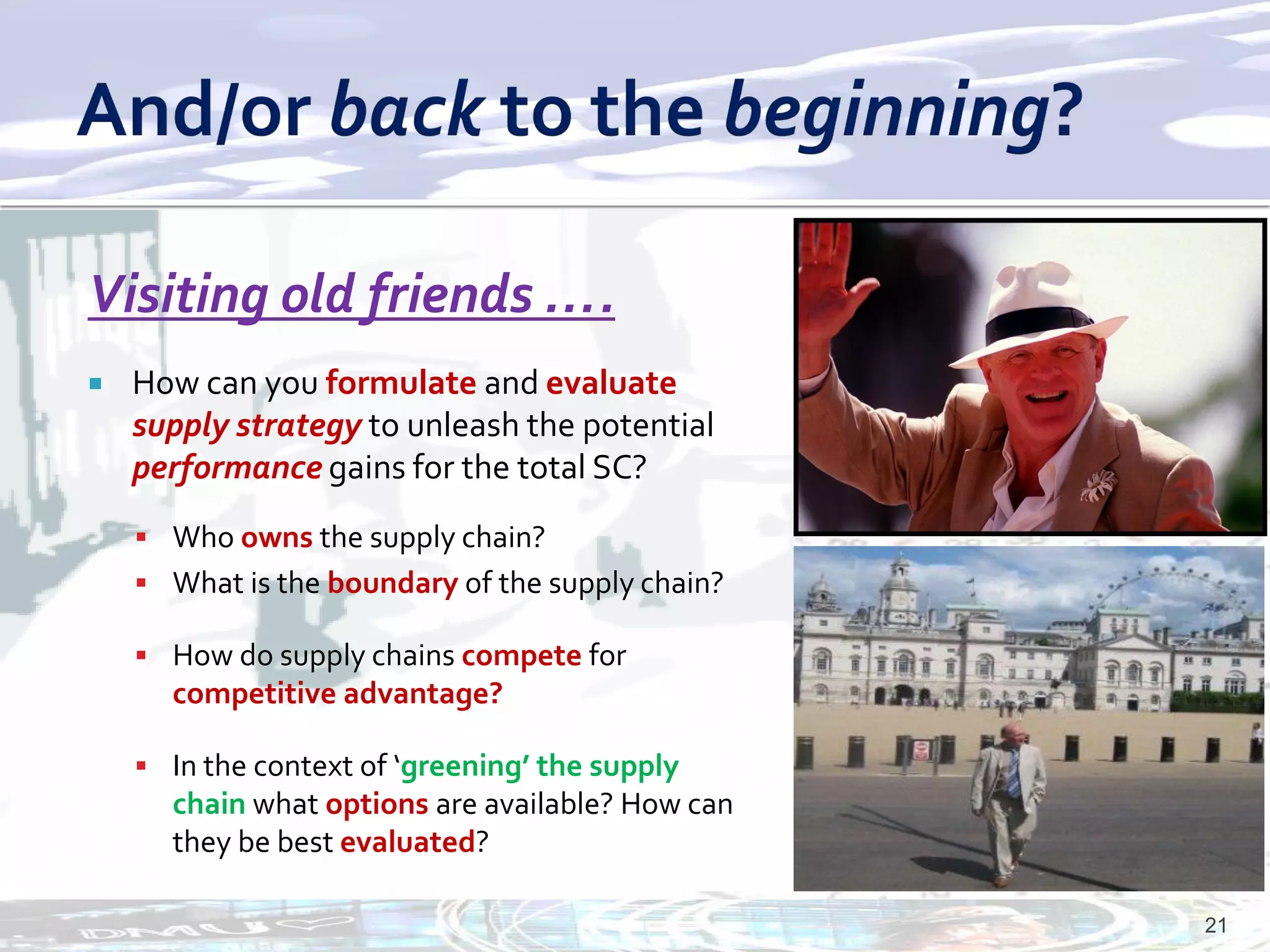 Visiting old friends ….
   How can you formulate and evaluate
    supply strategy to unleash the potential
    performance gains for the total SC?
     Who owns the supply chain?
     What is the boundary of the supply chain?

     How do supply chains compete for
      competitive advantage?

     In the context of ‘greening’ the supply
      chain what options are available? How can
      they be best evaluated?

                                                  21
 