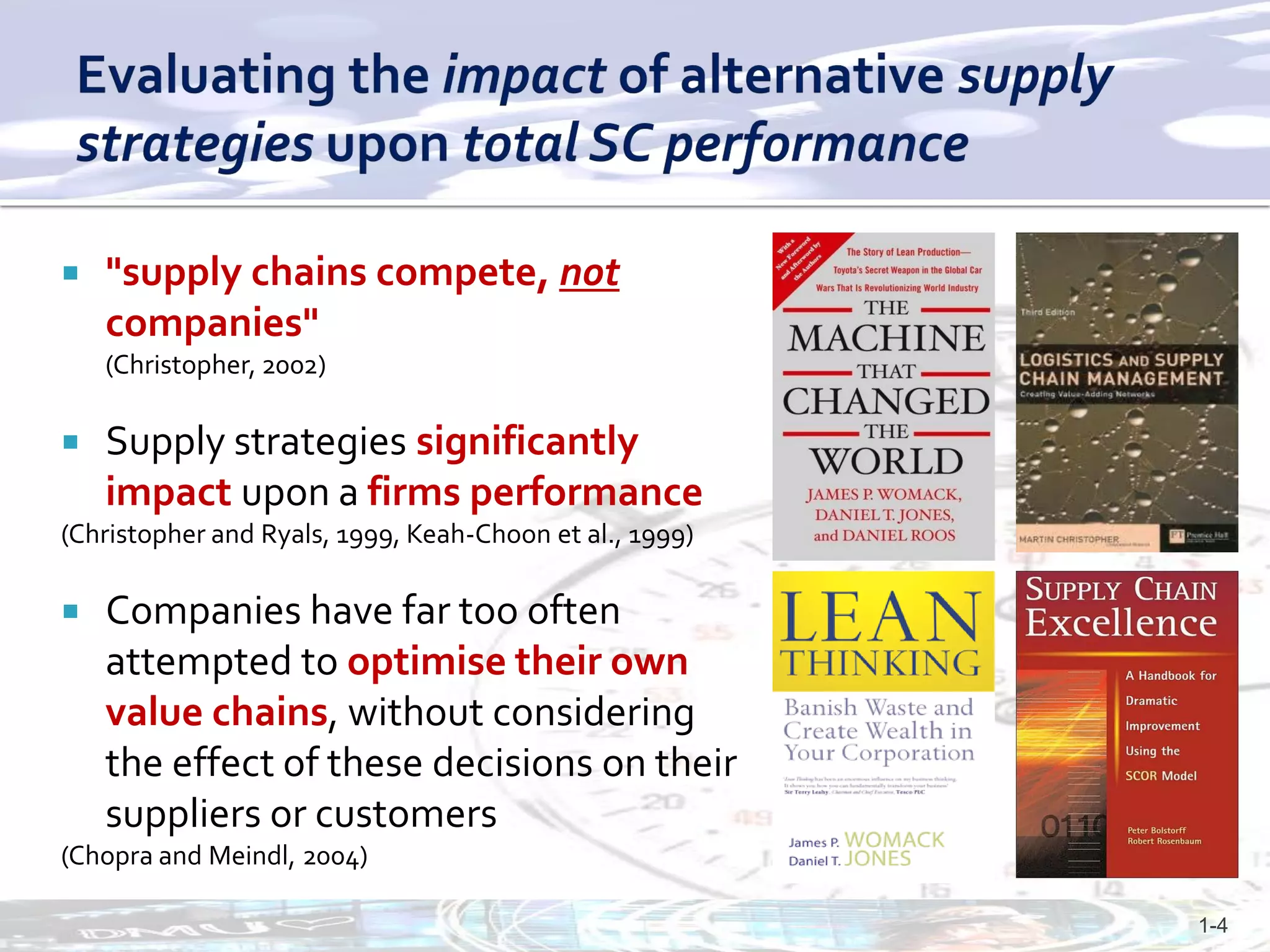    "supply chains compete, not
    companies"
    (Christopher, 2002)

   Supply strategies significantly
    impact upon a firms performance
(Christopher and Ryals, 1999, Keah-Choon et al., 1999)

   Companies have far too often
    attempted to optimise their own
    value chains, without considering
    the effect of these decisions on their
    suppliers or customers
(Chopra and Meindl, 2004)

                                                         1-4
 