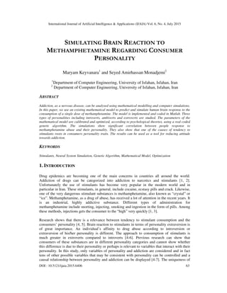 International Journal of Artificial Intelligence & Applications (IJAIA) Vol. 6, No. 4, July 2015
DOI : 10.5121/ijaia.2015.6406 63
SIMULATING BRAIN REACTION TO
METHAMPHETAMINE REGARDING CONSUMER
PERSONALITY
Maryam Keyvanara1
and Seyed Amirhassan Monadjemi2
1
Department of Computer Engineering, University of Isfahan, Isfahan, Iran
2
Department of Computer Engineering, University of Isfahan, Isfahan, Iran
ABSTRACT
Addiction, as a nervous disease, can be analysed using mathematical modelling and computer simulations.
In this paper, we use an existing mathematical model to predict and simulate human brain response to the
consumption of a single dose of methamphetamine. The model is implemented and coded in Matlab. Three
types of personalities including introverts, ambiverts and extroverts are studied. The parameters of the
mathematical model are calibrated and optimized, according to psychological theories, using a real coded
genetic algorithm. The simulations show significant correlation between people response to
methamphetamine abuse and their personality. They also show that one of the causes of tendency to
stimulants roots in consumers personality traits. The results can be used as a tool for reducing attitude
towards addiction.
KEYWORDS
Stimulants, Neural System Simulation, Genetic Algorithm, Mathematical Model, Optimization
1. INTRODUCTION
Drug epidemics are becoming one of the main concerns in countries all around the world.
Addiction of drugs can be categorized into addiction to narcotics and stimulants [1, 2].
Unfortunately the use of stimulants has become very popular in the modern world and in
particular in Iran. These stimulants, in general, include cocaine, ecstasy pills and crack. Likewise,
one of the very dangerous stimulant substances is methamphetamine, also known as “crystal” or
“ice”. Methamphetamine, as a drug of abuse, has received a lot of attention in the recent years. It
is an industrial, highly addictive substance. Different types of administration for
methamphetamine include snorting, injecting, smoking and ingestion in the form of pills. Among
these methods, injections gets the consumer to the “high” very quickly [1, 3].
Research shows that there is a relevance between tendency to stimulant consumption and the
consumers’ personality [4, 5]. Brain reaction to stimulants in terms of personality extraversion is
of great importance. An individual’s affinity to drug abuse according to introversion or
extraversion of his/her personality is different. The approach to consumption of stimulants is
much greater in extroverts compared to introverts [4-6]. Previous research can show that
consumers of these substances are in different personality categories and cannot show whether
this difference is due to their personality or perhaps is relevant to variables that interact with their
personality. In this study, only variables of personality and addiction are considered and in fact
tens of other possible variables that may be consistent with personality can be controlled and a
causal relationship between personality and addiction can be displayed [4-7]. The uniqueness of
 