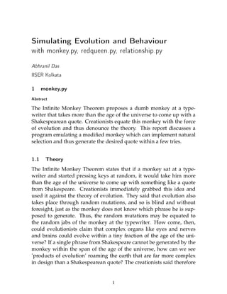 Simulating Evolution and Behaviour
with monkey.py, redqueen.py, relationship.py


Abhranil Das
IISER Kolkata

1     monkey.py

Abstract
The Inﬁnite Monkey Theorem proposes a dumb monkey at a type-
writer that takes more than the age of the universe to come up with a
Shakespearean quote. Creationists equate this monkey with the force
of evolution and thus denounce the theory. This report discusses a
program emulating a modiﬁed monkey which can implement natural
selection and thus generate the desired quote within a few tries.


1.1    Theory

The Inﬁnite Monkey Theorem states that if a monkey sat at a type-
writer and started pressing keys at random, it would take him more
than the age of the universe to come up with something like a quote
from Shakespeare. Creationists immediately grabbed this idea and
used it against the theory of evolution. They said that evolution also
takes place through random mutations, and so is blind and without
foresight, just as the monkey does not know which phrase he is sup-
posed to generate. Thus, the random mutations may be equated to
the random jabs of the monkey at the typewriter. How come, then,
could evolutionists claim that complex organs like eyes and nerves
and brains could evolve within a tiny fraction of the age of the uni-
verse? If a single phrase from Shakespeare cannot be generated by the
monkey within the span of the age of the universe, how can we see
’products of evolution’ roaming the earth that are far more complex
in design than a Shakespearean quote? The creationists said therefore


                                  1
 