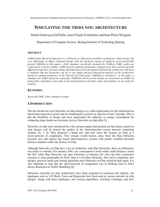 International Journal of Mobile Network Communications & Telematics ( IJMNCT) Vol. 4, No.6,December 2014
DOI : 10.5121/ijmnct.2014.4603 21
SIMULATING THE TRIBA NOC ARCHITECTURE
Daniel Gakwaya,GaoYuJin, Jean Claude Gombaniro and Jean Pierre Niyigena
Department of Computer Science, Beijing Institute of Technology,Beijing,
ABSTRACT
TriBA(Triplet Based Architecture) is a Network on Chip processor(NoC) architecture which merges the
core philosophy of Object Oriented Design with the hardware design of multicore processors[1].We
present TriBASim in this paper, a NoC simulator specifically designed for TriBA.In TriBA ,nodes are
connected in recursive triplets .TriBA network topology performance analysis have been carried out from
different perspectives [2] and routing algorithms have been developed [3][4] but the architecture still lacks
a simulator that the researcher can use to run simple and fast behavioural analysis on the architecture
based on common parameters in the Network On Chip arena. TriBASim is introduced in this paper ,a
simulator for TriBA ,based on systemc[6] .TriBASim will lessen the burden on researchers on TriBA ,by
giving them something to just plug in desired parameters and have nodes and topology set up ready for
analysis.
KEYWORDS
Keywords: NOC ,triba ,simulator,systemc
1.INTRODUCTION
The last decade has seen Networks on chip emerge as a viable replacement for the traditional bus
based interconnection system that has dominated in systems on chip for at least 3 decades. This is
due the flexibility of design and most importantly the reduction in energy consumption for
computing chips inside our electronic devices Networks on chip offer [5].
Networks on chip were introduced by a few pioneer papers that pointed out that future system on
chip designs will be limited the quality of the interconnection system between computing
modules [6, 7, 8]. They proposed a brand new idea that views the System on Chip as a
micro-network of components. New designs would borrow ideas from the Data Networks
research area and replace bus based interconnection systems with packet switched networks
between modules within the System on Chip.
Although Networks on Chip have a lot of similarities with Data Networks, there are differences
one needs to consider .For instance NoCs are constrained to work within small distances inside
the SoC while Data Networks can span kilometres of distance [6] .Also the links connection
structure is more predictable for NoCs than it is for Data Networks .This led to completely new
designs, protocol stacks and routing algorithms new Networks on Chip would be built upon. It is
also important to note that the micro-network of components way of thinking used in NoCs
allows abstraction in Traffic Modelling [9].
Numerous networks on chip architectures have been proposed in academia and industry, the
topologies such as 2-D Mesh, Torus and Hypercube have been used in various network on chip
designs. Along with these topologies, new routing algorithms, switching techniques and flow
 