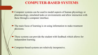 COMPUTER-BASED SYSTEMS
 Computer systems can be used to model aspects of human physiology or
pharmacology, simulated tasks or environments and allow interaction with
these through a computer interface.
 The main focus of learning is on using information to make treatment
decisions.
 These systems can provide the student with feedback which allows for
independent learning.
 Computer-based systems are relatively inexpensive.
 
