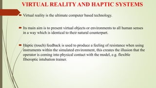 VIRTUAL REALITY AND HAPTIC SYSTEMS
 Virtual reality is the ultimate computer based technology.
 Its main aim is to present virtual objects or environments to all human senses
in a way which is identical to their natural counterpart.
 Haptic (touch) feedback is used to produce a feeling of resistance when using
instruments within the simulated environment, this creates the illusion that the
operator is coming into physical contact with the model, e.g. flexible
fiberoptic intubation trainer.
 