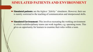 SIMULATED PATIENTS AND ENVIRONMENT
 Simulated patients: are the highest “fidelity” simulators. However, their use
is mainly restricted to the teaching of communication and interpersonal skills.
 Simulated Environment: This involves recreating the working environment
in which multidisciplinary teams can work together, e.g. operating room. This
gives an opportunity for learners to examine their roles within a team.
 