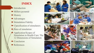 INDEX
 Introduction
 Millers pyramid
 History
 Advantages
 Stimulation Fidelity
 Classification of stimulators
 Sites of simulation
 Application/Scopes of
Simulation in Health Care: The
12 Dimensions of Simulation
 Conclusion
 References
 