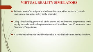 VIRTUAL REALITY SIMULATORS
 Refers to a set of techniques in which one interacts with a synthetic (virtual)
environment that exists solely in the computer.
 Using virtual reality, parts or all of the patient and environment are presented to the
user by three-dimensional representations with or without “touch” to create a more
“immersive” experience.
 A screen-only simulator could be viewed as a very limited virtual reality simulator.
 