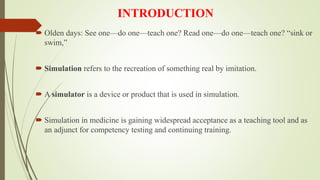 INTRODUCTION
 Olden days: See one—do one—teach one? Read one—do one—teach one? “sink or
swim,”
 Simulation refers to the recreation of something real by imitation.
 A simulator is a device or product that is used in simulation.
 Simulation in medicine is gaining widespread acceptance as a teaching tool and as
an adjunct for competency testing and continuing training.
 