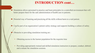 INTRODUCTION cont…
 Simulation allows personnel to practice and learn principles in a controlled environment that will
better prepare them for the safe administration of health care to patients.
 Potential way of learning and practicing all the skills without harm to a real patient.
 Can be part of an organization’s patient safety strategy and supports building a culture of safety.
 Obstacles to providing simulation training are :
• Obtaining access to the learner population for the requisite time
• Providing appropriately trained and skilled simulation instructors to prepare, conduct, debrief,
and evaluate the simulation sessions.
 