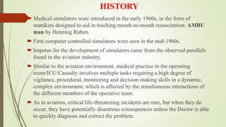 HISTORY
 Medical simulators were introduced in the early 1960s, in the form of
manikins designed to aid in teaching mouth-to-mouth resuscitation: AMBU
man by Henning Ruben.
 First computer controlled simulators were seen in the mid-1960s.
 Impetus for the development of simulators came from the observed parallels
found in the aviation industry.
 Similar to the aviation environment, medical practice in the operating
room/ICU/Casualty involves multiple tasks requiring a high degree of
vigilance, procedural, monitoring and decision making skills in a dynamic,
complex environment, which is affected by the simultaneous interactions of
the different members of the operative team.
 As in aviation, critical life-threatening incidents are rare, but when they do
occur, they have potentially disastrous consequences unless the Doctor is able
to quickly diagnose and correct the problem.
 
