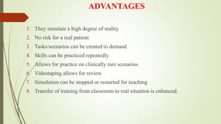 ADVANTAGES
1. They simulate a high degree of reality
2. No risk for a real patient
3. Tasks/scenarios can be created to demand
4. Skills can be practiced repeatedly
5. Allows for practice on clinically rare scenarios
6. Videotaping allows for review
7. Simulation can be stopped or restarted for teaching
8. Transfer of training from classroom to real situation is enhanced.
 