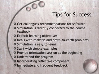 Tips for Success  Get colleagues recommendations for software Simulation is directly connected to the course textbook  Explicit learning objectives  Deals with realistic and down-to-earth problems Simulation is easy to learn  Start with simple examples  Provide orientation session at the beginning   Understand the program   Incorporating reflective component Immediate and frequent feedback 