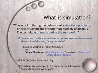 What is simulation?  “ The act of imitating the behavior of a  situation ,  problem , or  process  by means of something suitably analogous.  The technique of  representing the real world . ”   Simulation should imitate the  internal processes  and not merely the results of the thing being simulated  Group or Meeting  or Facility Simulation  v.s Virtual Simulation   -  Branching stories , Game-based,  Virtual lab s   Simple  to  highly complex PBL (Problem Based Learning) Teachers are no longer just a presenter of information. Students become participants.  