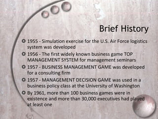 Brief History 1955 - Simulation exercise for the U.S. Air Force logistics system was developed  1956 - The first widely known business game TOP MANAGEMENT SYSTEM for management seminars 1957 - BUSINESS MANAGEMENT GAME was developed for a consulting firm 1957 - MANAGEMENT DECISION GAME was used in a business policy class at the University of Washington By 1961, more than 100 business games were in existence and more than 30,000 executives had played at least one  