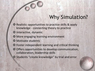 Why Simulation?  Realistic opportunities to practice skills & apply knowledge - connecting theory to practice  Interactive, dynamic  More engaging learning environment Motivate students  Foster independent learning and critical thinking  Offers opportunities to develop communication, collaboration, leadership skills  Students “create knowledge” by trial and error  