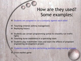 How are they used? Some examples:  Students are assigned to run a company against each other Teaching children asthma management  Replaying history  Students use certain programming syntax to smoothly run traffic lights  Teaching nurse anesthesia in a operating room  Students play stakeholder roles and learn the effects of proposed engineering development project  Students create the best-performing portfolio using trading simulation Stock market game 