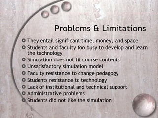 Problems & Limitations  They entail significant time, money, and space Students and faculty too busy to develop and learn the technology  Simulation does not fit course contents  Unsatisfactory simulation model  Faculty resistance to change pedagogy Students resistance to technology Lack of institutional and technical support  Administrative problems  Students did not like the simulation   