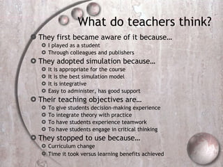 What do teachers think?  They first became aware of it because… I played as a student  Through colleagues and publishers  They adopted simulation because…  It is appropriate for the course  It is the best simulation model  It is integrative  Easy to administer, has good support  Their teaching objectives are…  To give students decision-making experience To integrate theory with practice To have students experience teamwork  To have students engage in critical thinking  They stopped to use because…  Curriculum change  Time it took versus learning benefits achieved   