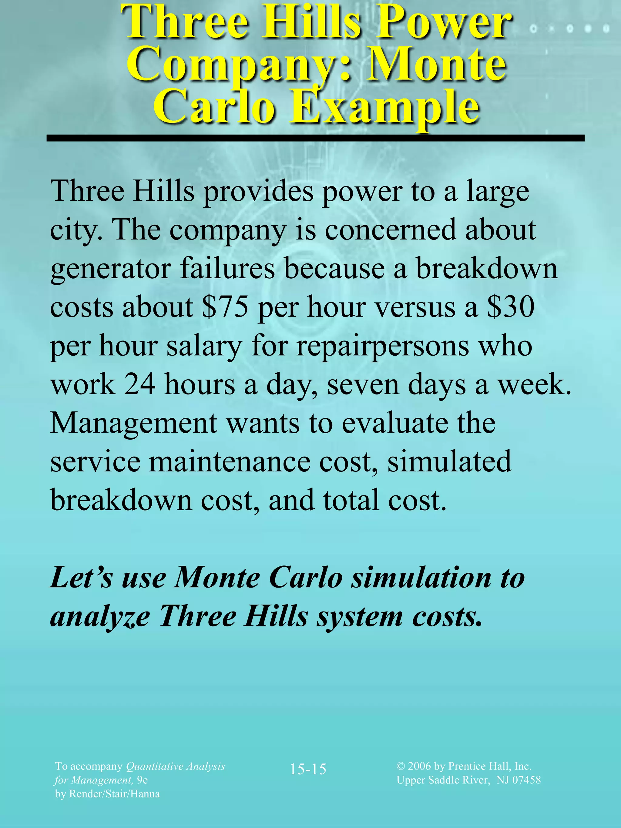 Three Hills Power
            Company: Monte
             Carlo Example
Three Hills provides power to a large
city. The company is concerned about
generator failures because a breakdown
costs about $75 per hour versus a $30
per hour salary for repairpersons who
work 24 hours a day, seven days a week.
Management wants to evaluate the
service maintenance cost, simulated
breakdown cost, and total cost.

Let’s use Monte Carlo simulation to
analyze Three Hills system costs.



To accompany Quantitative Analysis   15-15   © 2006 by Prentice Hall, Inc.
for Management, 9e                           Upper Saddle River, NJ 07458
by Render/Stair/Hanna
 