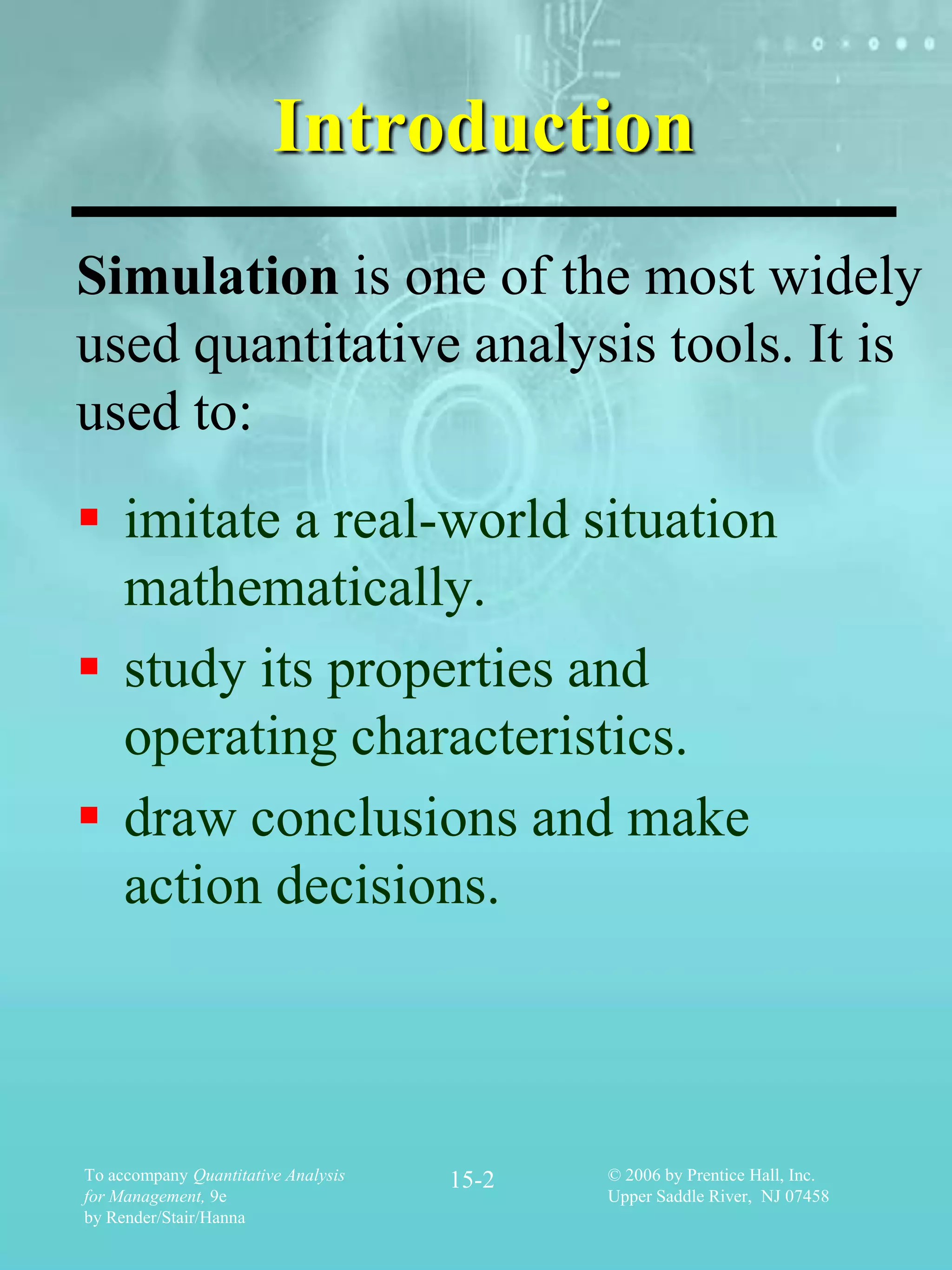 Introduction
Simulation is one of the most widely
used quantitative analysis tools. It is
used to:
 imitate a real-world situation
  mathematically.
 study its properties and
  operating characteristics.
 draw conclusions and make
  action decisions.



To accompany Quantitative Analysis   15-2   © 2006 by Prentice Hall, Inc.
for Management, 9e                          Upper Saddle River, NJ 07458
by Render/Stair/Hanna
 