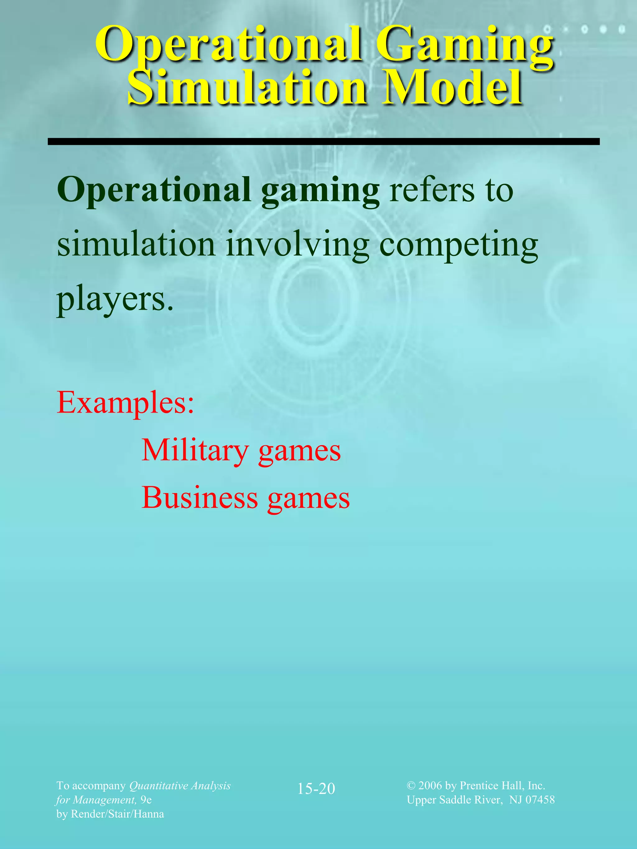 Operational Gaming
        Simulation Model
Operational gaming refers to
simulation involving competing
players.

Examples:
    Military games
    Business games




To accompany Quantitative Analysis   15-20   © 2006 by Prentice Hall, Inc.
for Management, 9e                           Upper Saddle River, NJ 07458
by Render/Stair/Hanna
 