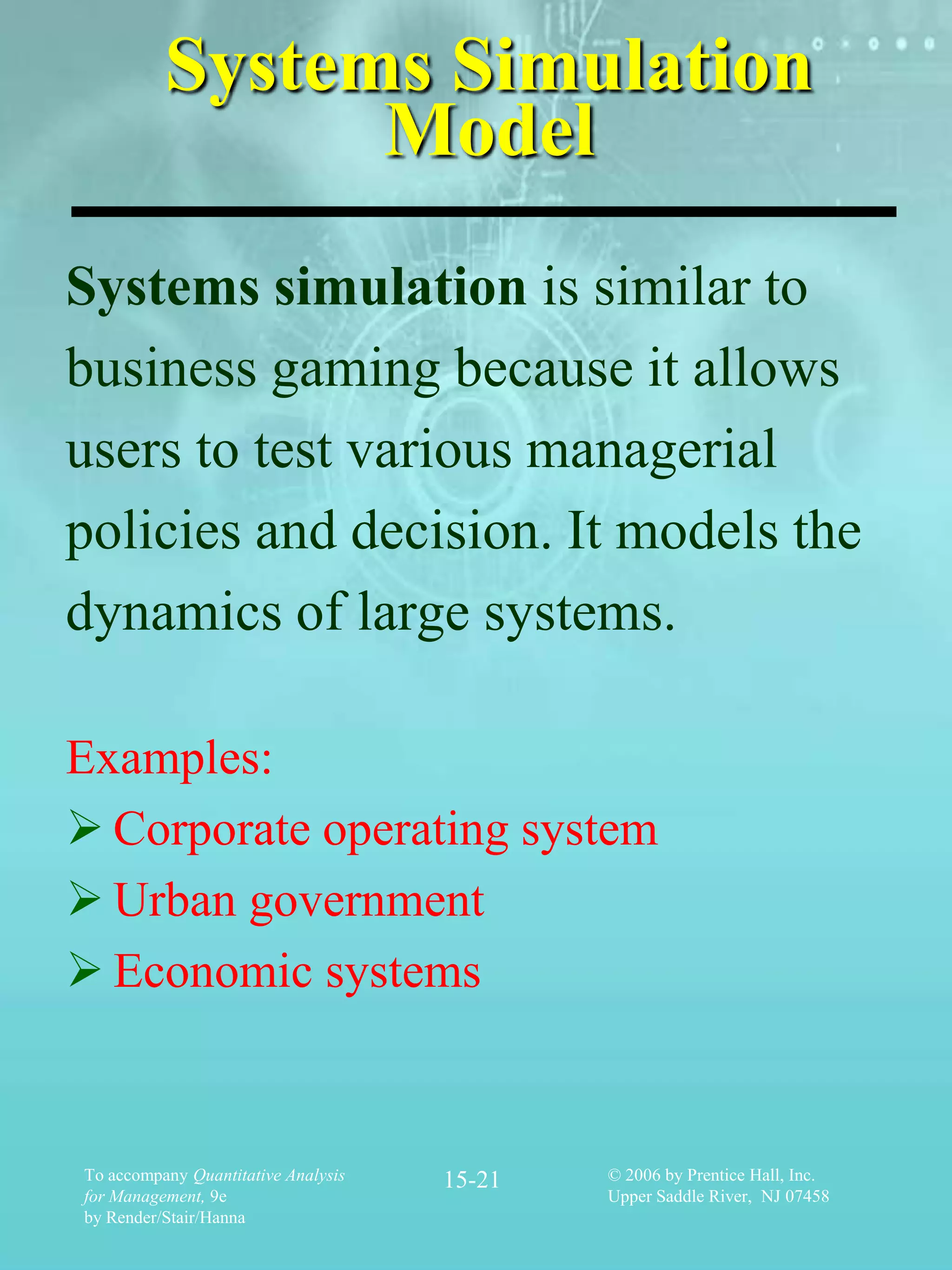 Systems Simulation
                Model
Systems simulation is similar to
business gaming because it allows
users to test various managerial
policies and decision. It models the
dynamics of large systems.

Examples:
 Corporate operating system
 Urban government
 Economic systems


To accompany Quantitative Analysis   15-21   © 2006 by Prentice Hall, Inc.
for Management, 9e                           Upper Saddle River, NJ 07458
by Render/Stair/Hanna
 
