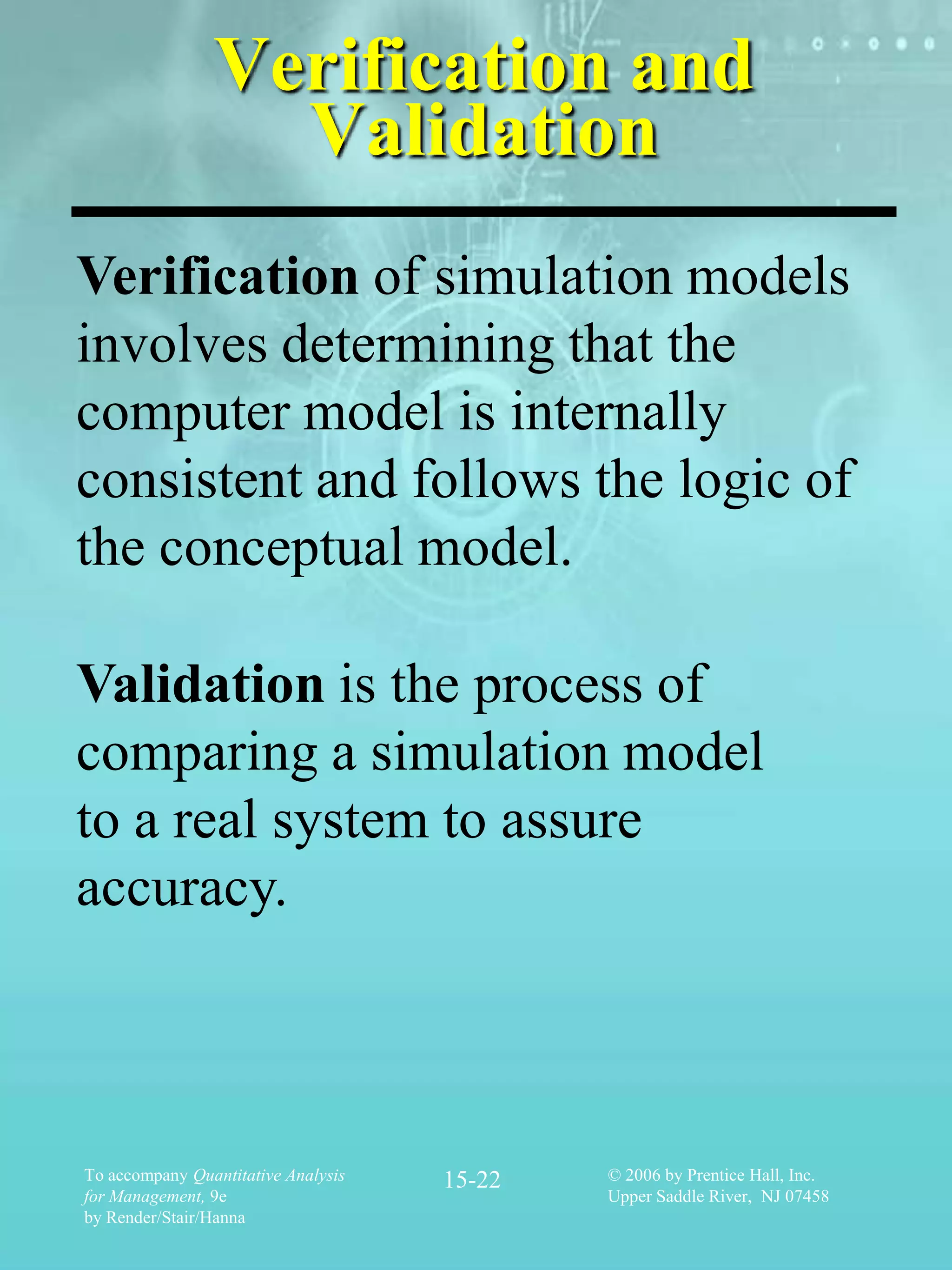 Verification and
                  Validation
Verification of simulation models
involves determining that the
computer model is internally
consistent and follows the logic of
the conceptual model.

Validation is the process of
comparing a simulation model
to a real system to assure
accuracy.



To accompany Quantitative Analysis   15-22   © 2006 by Prentice Hall, Inc.
for Management, 9e                           Upper Saddle River, NJ 07458
by Render/Stair/Hanna
 