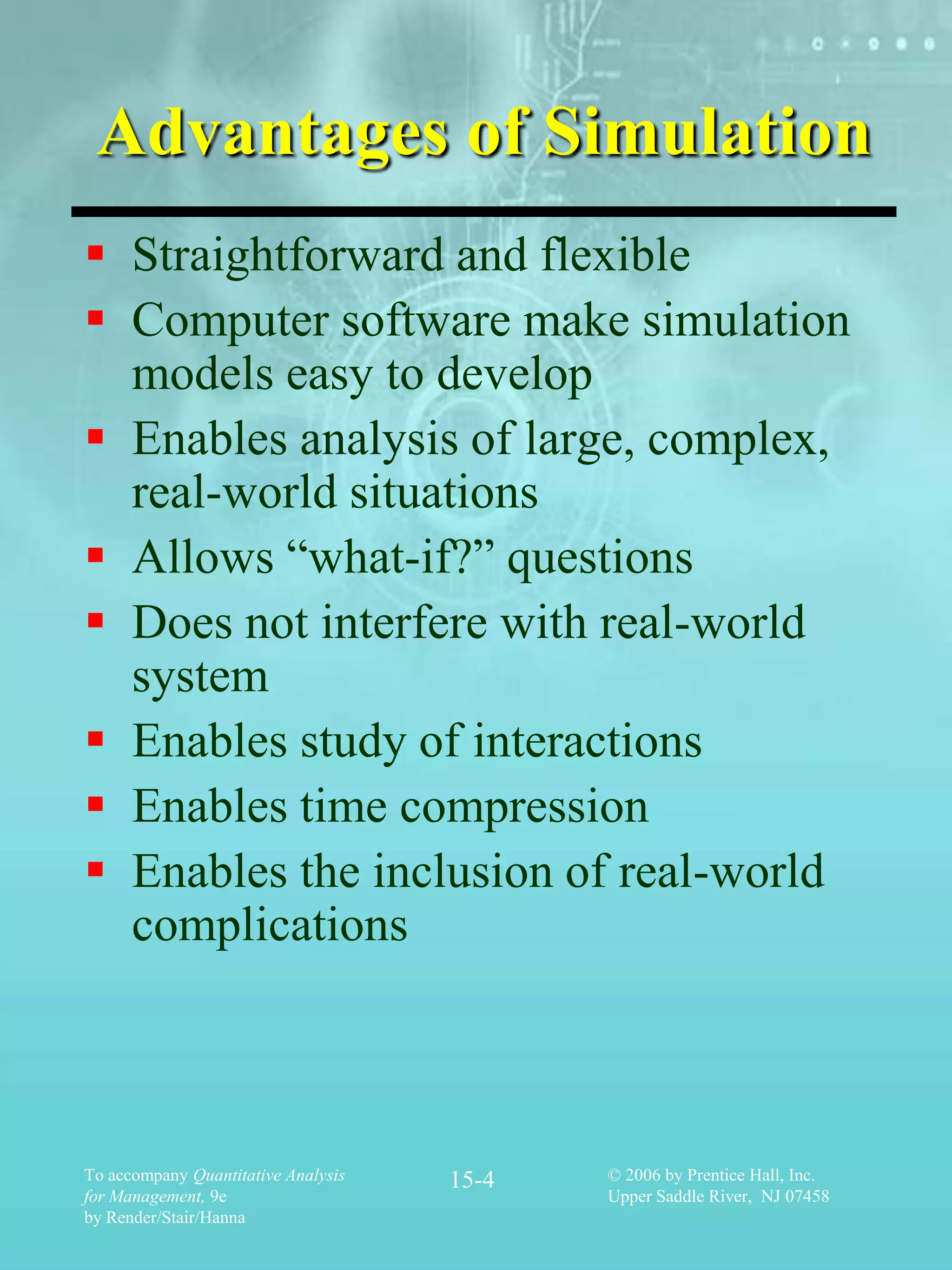Advantages of Simulation
 Straightforward and flexible
 Computer software make simulation
  models easy to develop
 Enables analysis of large, complex,
  real-world situations
 Allows “what-if?” questions
 Does not interfere with real-world
  system
 Enables study of interactions
 Enables time compression
 Enables the inclusion of real-world
  complications



To accompany Quantitative Analysis   15-4   © 2006 by Prentice Hall, Inc.
for Management, 9e                          Upper Saddle River, NJ 07458
by Render/Stair/Hanna
 