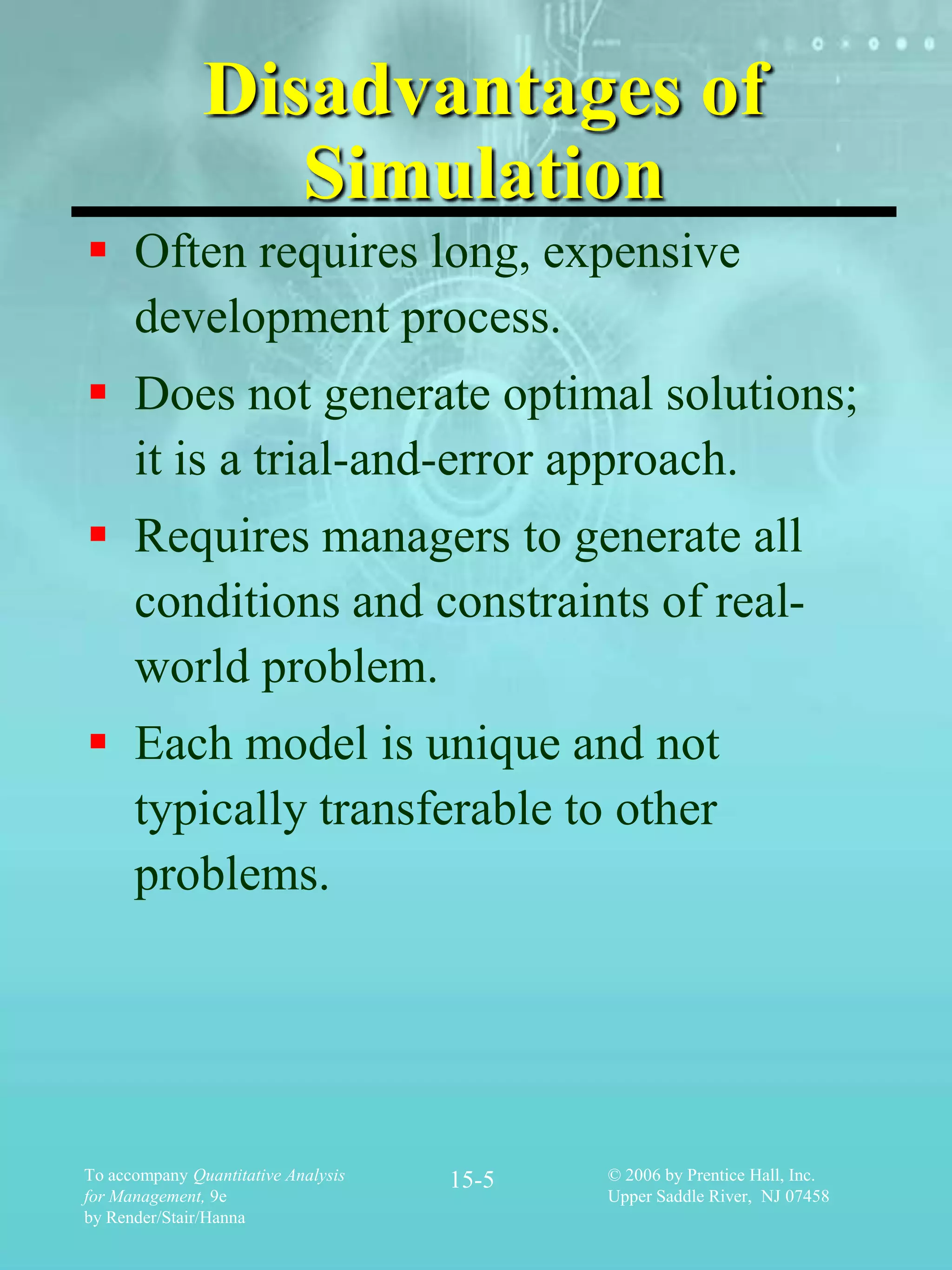 Disadvantages of
                  Simulation
 Often requires long, expensive
  development process.
 Does not generate optimal solutions;
  it is a trial-and-error approach.
 Requires managers to generate all
  conditions and constraints of real-
  world problem.
 Each model is unique and not
  typically transferable to other
  problems.




To accompany Quantitative Analysis   15-5   © 2006 by Prentice Hall, Inc.
for Management, 9e                          Upper Saddle River, NJ 07458
by Render/Stair/Hanna
 