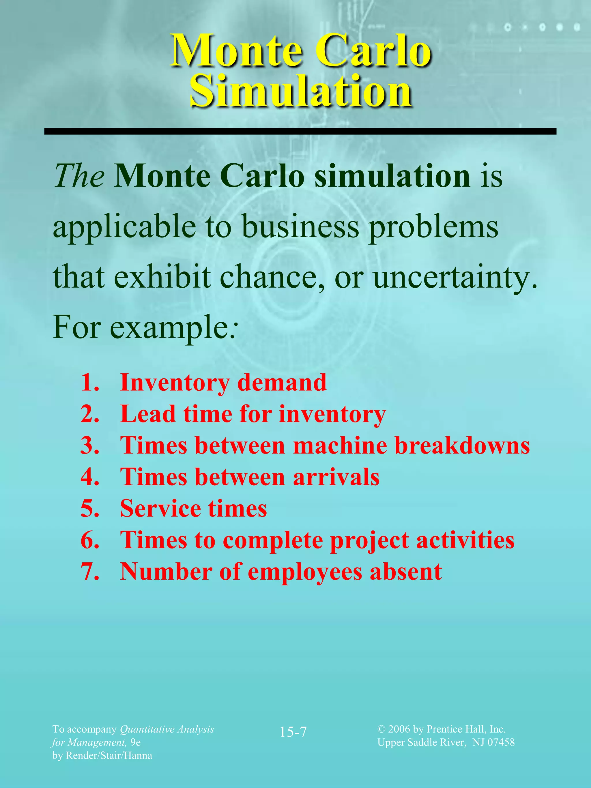 Monte Carlo
                        Simulation
The Monte Carlo simulation is
applicable to business problems
that exhibit chance, or uncertainty.
For example:
     1.       Inventory demand
     2.       Lead time for inventory
     3.       Times between machine breakdowns
     4.       Times between arrivals
     5.       Service times
     6.       Times to complete project activities
     7.       Number of employees absent




To accompany Quantitative Analysis   15-7   © 2006 by Prentice Hall, Inc.
for Management, 9e                          Upper Saddle River, NJ 07458
by Render/Stair/Hanna
 