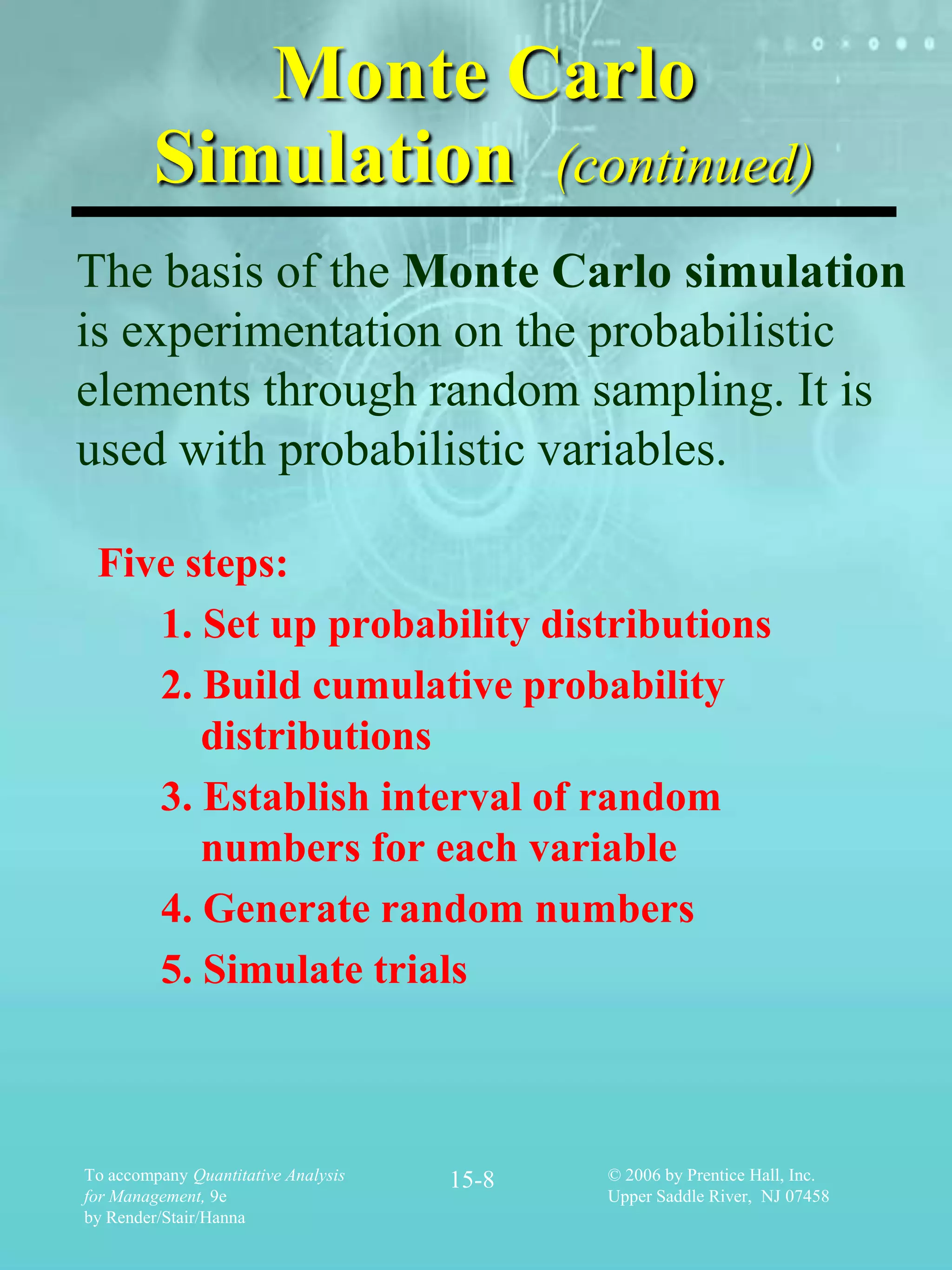 Monte Carlo
        Simulation (continued)
The basis of the Monte Carlo simulation
is experimentation on the probabilistic
elements through random sampling. It is
used with probabilistic variables.

 Five steps:
    1. Set up probability distributions
    2. Build cumulative probability
       distributions
    3. Establish interval of random
       numbers for each variable
    4. Generate random numbers
    5. Simulate trials



To accompany Quantitative Analysis   15-8   © 2006 by Prentice Hall, Inc.
for Management, 9e                          Upper Saddle River, NJ 07458
by Render/Stair/Hanna
 