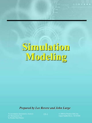 Simulation
                   Modeling



               Prepared by Lee Revere and John Large
To accompany Quantitative Analysis   15-1   © 2006 by Prentice Hall, Inc.
for Management, 9e                          Upper Saddle River, NJ 07458
by Render/Stair/Hanna
 