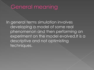 In general terms simulation involves
   developing a model of some real
   phenomenon and then performing an
   experiment on the model evolved.It is a
   descriptive and not optimisting
   techniques.
 