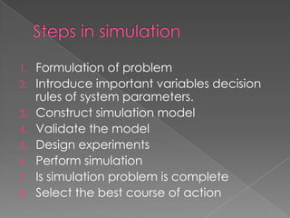 1. Formulation of problem
2. Introduce important variables decision
   rules of system parameters.
3. Construct simulation model
4. Validate the model
5. Design experiments
6. Perform simulation
7. Is simulation problem is complete
8. Select the best course of action
 