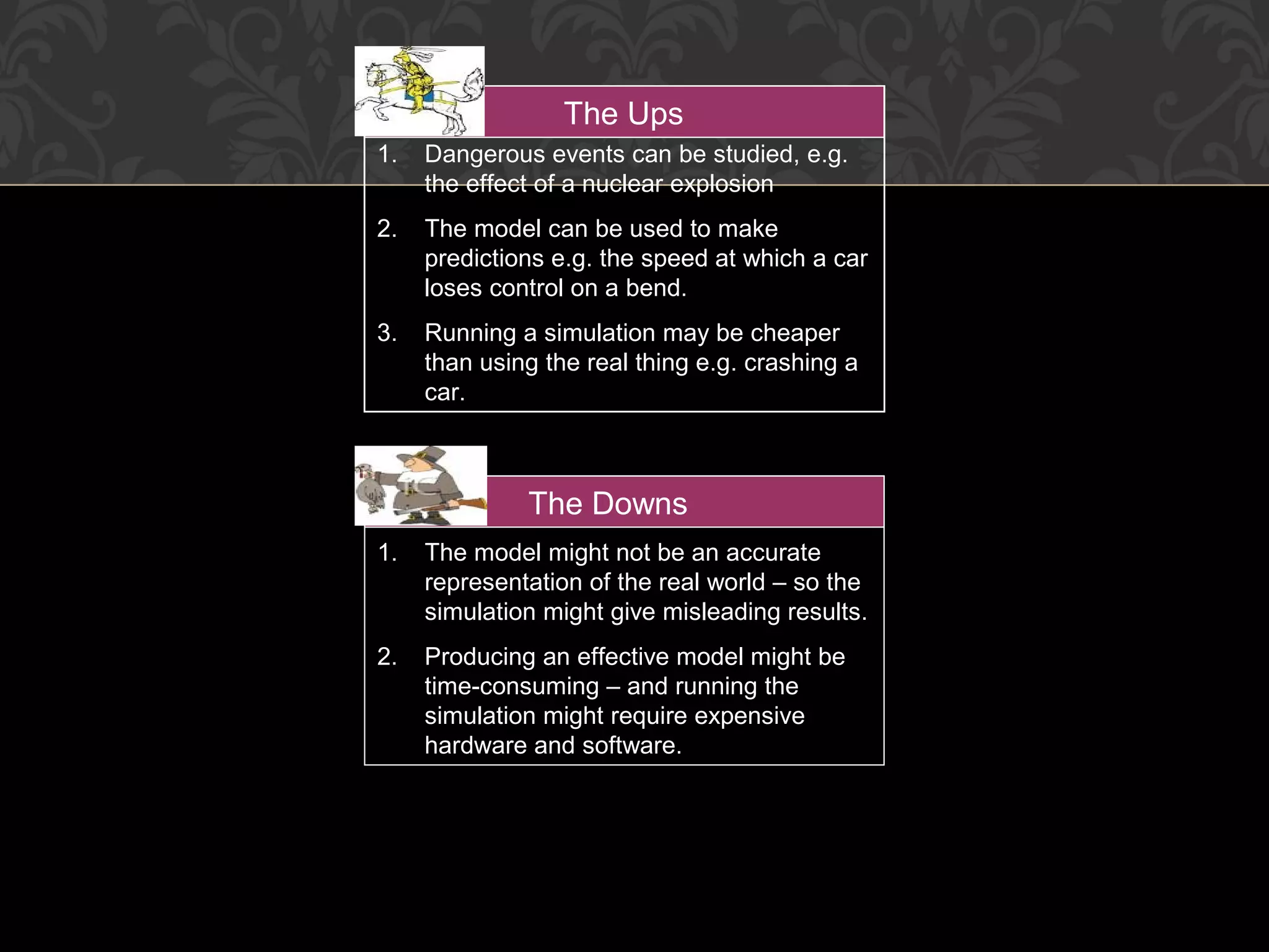 1. Dangerous events can be studied, e.g.
the effect of a nuclear explosion
2. The model can be used to make
predictions e.g. the speed at which a car
loses control on a bend.
3. Running a simulation may be cheaper
than using the real thing e.g. crashing a
car.
The Ups
1. The model might not be an accurate
representation of the real world – so the
simulation might give misleading results.
2. Producing an effective model might be
time-consuming – and running the
simulation might require expensive
hardware and software.
The Downs
 