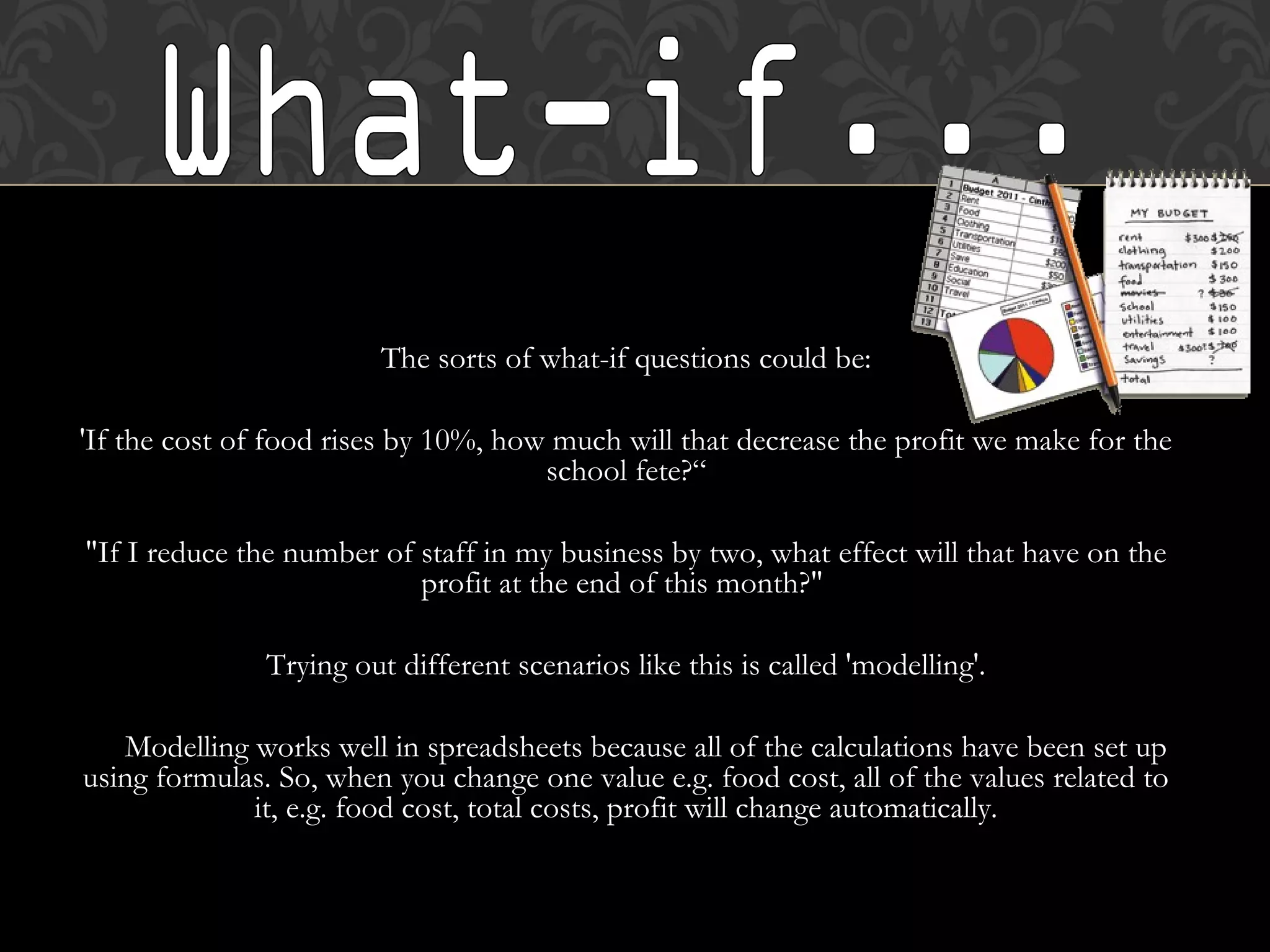 The sorts of what-if questions could be:
'If the cost of food rises by 10%, how much will that decrease the profit we make for the
school fete?“
"If I reduce the number of staff in my business by two, what effect will that have on the
profit at the end of this month?"
Trying out different scenarios like this is called 'modelling'.
Modelling works well in spreadsheets because all of the calculations have been set up
using formulas. So, when you change one value e.g. food cost, all of the values related to
it, e.g. food cost, total costs, profit will change automatically.
 