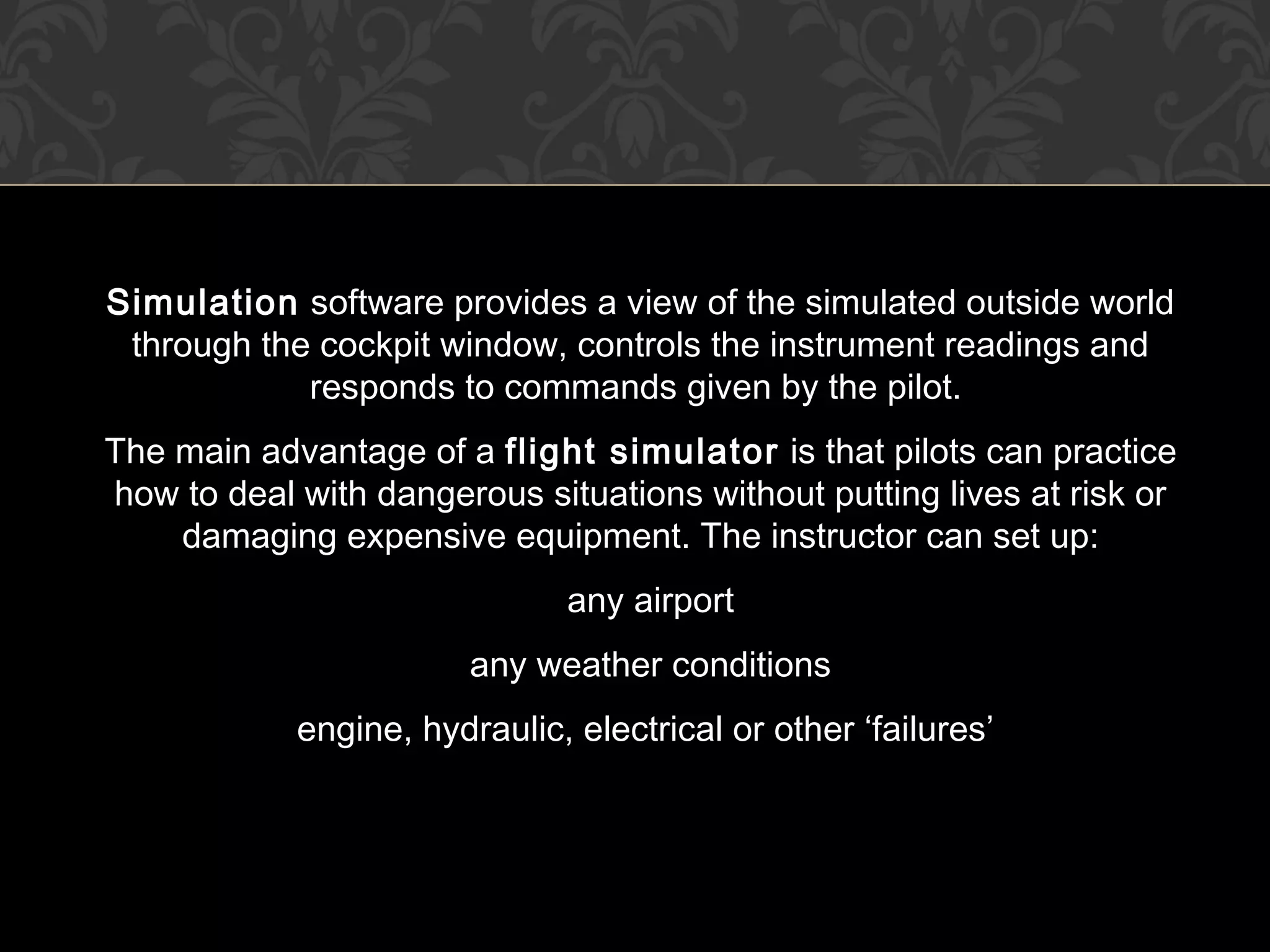Simulation software provides a view of the simulated outside world
through the cockpit window, controls the instrument readings and
responds to commands given by the pilot.
The main advantage of a flight simulator is that pilots can practice
how to deal with dangerous situations without putting lives at risk or
damaging expensive equipment. The instructor can set up:
any airport
any weather conditions
engine, hydraulic, electrical or other ‘failures’
 