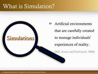  Integrating Simulations in Moodle for an Enhanced Learning Outcome
What is Simulation?
SimulationsSimulations
 Artificial environments
that are carefully created
to manage individuals’
experiences of reality.
(Bell, Kanar and Kozlowski, 2008)
 