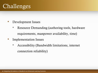 Integrating Simulations in Moodle for an Enhanced Learning Outcome
Challenges
 Development Issues
 Resource Demanding (authoring tools, hardware
requirements, manpower availability, time)
 Implementation Issues
 Accessibility (Bandwidth limitations, internet
connection reliability)
 