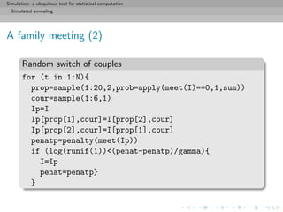 Simulation: a ubiquitous tool for statistical computation
Simulated annealing
A family meeting (2)
Random switch of couples
for (t in 1:N){
prop=sample(1:20,2,prob=apply(meet(I)==0,1,sum))
cour=sample(1:6,1)
Ip=I
Ip[prop[1],cour]=I[prop[2],cour]
Ip[prop[2],cour]=I[prop[1],cour]
penatp=penalty(meet(Ip))
if (log(runif(1))<(penat-penatp)/gamma){
I=Ip
penat=penatp}
}
 