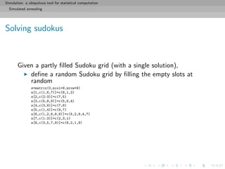 Simulation: a ubiquitous tool for statistical computation
Simulated annealing
Solving sudokus
Given a partly ﬁlled Sudoku grid (with a single solution),
deﬁne a random Sudoku grid by ﬁlling the empty slots at
random
s=matrix(0,ncol=9,nrow=9)
s[1,c(1,6,7)]=c(8,1,2)
s[2,c(2:3)]=c(7,5)
s[3,c(5,8,9)]=c(5,6,4)
s[4,c(3,9)]=c(7,6)
s[5,c(1,4)]=c(9,7)
s[6,c(1,2,6,8,9)]=c(5,2,9,4,7)
s[7,c(1:3)]=c(2,3,1)
s[8,c(3,5,7,9)]=c(6,2,1,9)
 