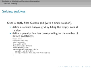 Simulation: a ubiquitous tool for statistical computation
Simulated annealing
Solving sudokus
Given a partly ﬁlled Sudoku grid (with a single solution),
deﬁne a random Sudoku grid by ﬁlling the empty slots at
random
deﬁne a penalty function corresponding to the number of
missed constraints
#local score
scor=function(i,s){
a=((i-1)%%9)+1
b=trunc((i-1)/9)
boxa=3*trunc((a-1)/3)+1
boxb=3*trunc(b/3)+1
return(sum(s[i]==s[9*b+(1:9)])+
sum(s[i]==s[a+9*(0:8)])+
sum(s[i]==s[boxa:(boxa+2),boxb:(boxb+2)])-3)
}
 