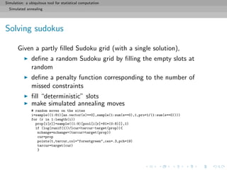 Simulation: a ubiquitous tool for statistical computation
Simulated annealing
Solving sudokus
Given a partly ﬁlled Sudoku grid (with a single solution),
deﬁne a random Sudoku grid by ﬁlling the empty slots at
random
deﬁne a penalty function corresponding to the number of
missed constraints
ﬁll “deterministic” slots
make simulated annealing moves
# random moves on the sites
i=sample((1:81)[as.vector(s)==0],sample(1:sum(s==0),1,pro=1/(1:sum(s==0))))
for (r in 1:length(i))
prop[i[r]]=sample((1:9)[pool[i[r]+81*(0:8)]],1)
if (log(runif(1))/lcur<tarcur-target(prop)){
nchange=nchange+(tarcur>target(prop))
cur=prop
points(t,tarcur,col="forestgreen",cex=.3,pch=19)
tarcur=target(cur)
}
 